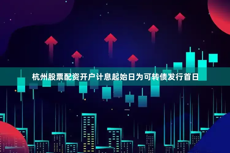 杭州股票配资开户计息起始日为可转债发行首日