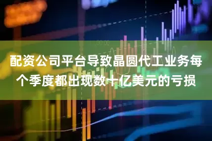 配资公司平台导致晶圆代工业务每个季度都出现数十亿美元的亏损