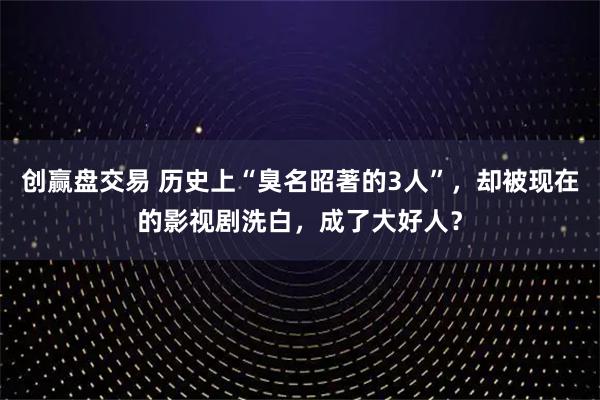 创赢盘交易 历史上“臭名昭著的3人”,却被现在的影视剧洗白,成了大好人?