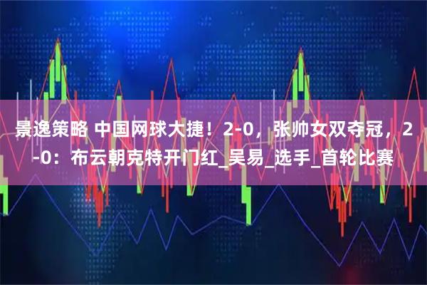 景逸策略 中国网球大捷！2-0，张帅女双夺冠，2-0：布云朝克特开门红_吴易_选手_首轮比赛