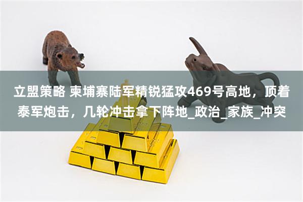 立盟策略 柬埔寨陆军精锐猛攻469号高地，顶着泰军炮击，几轮冲击拿下阵地_政治_家族_冲突