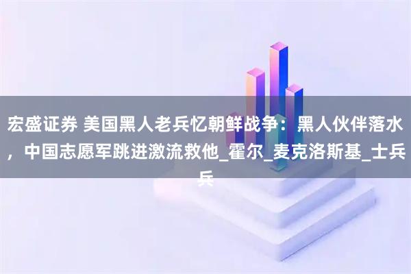 宏盛证券 美国黑人老兵忆朝鲜战争:黑人伙伴落水,中国志愿军跳进激流救他_霍尔_麦克洛斯基_士兵