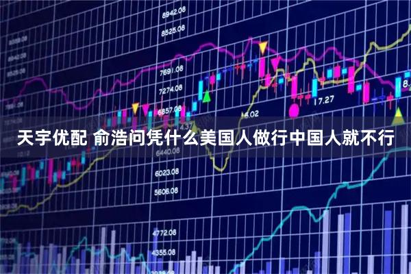 天宇优配 俞浩问凭什么美国人做行中国人就不行