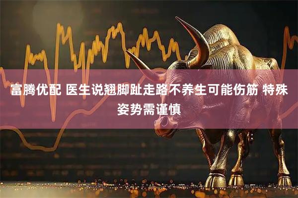 富腾优配 医生说翘脚趾走路不养生可能伤筋 特殊姿势需谨慎