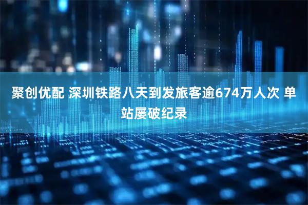 聚创优配 深圳铁路八天到发旅客逾674万人次 单站屡破纪录