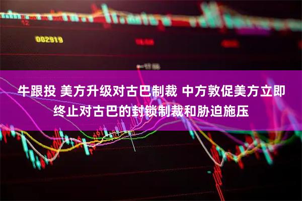 牛跟投 美方升级对古巴制裁 中方敦促美方立即终止对古巴的封锁制裁和胁迫施压