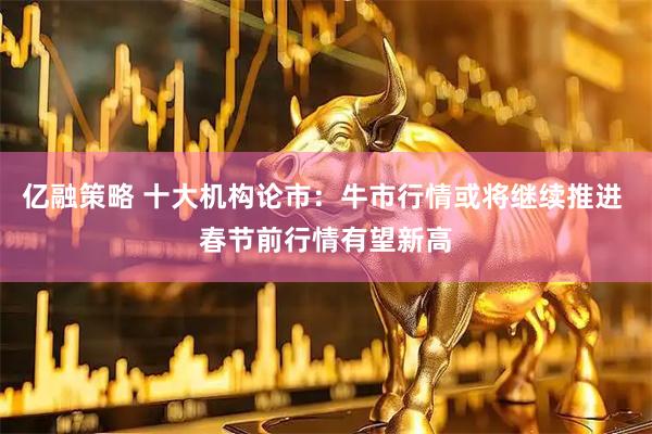 亿融策略 十大机构论市：牛市行情或将继续推进 春节前行情有望新高