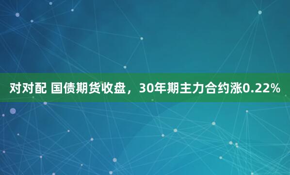 对对配 国债期货收盘，30年期主力合约涨0.22%