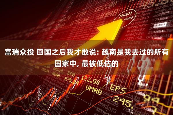 富瑞众投 回国之后我才敢说: 越南是我去过的所有国家中, 最被低估的
