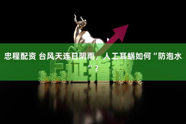 忠程配资 台风天连日阴雨，人工耳蜗如何“防泡水”？