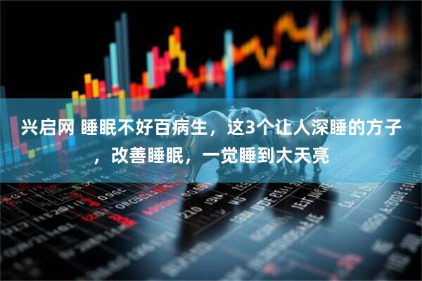 兴启网 睡眠不好百病生，这3个让人深睡的方子，改善睡眠，一觉睡到大天亮