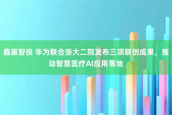 鑫赢智投 华为联合浙大二院发布三项联创成果，推动智慧医疗AI应用落地