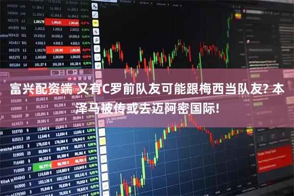 富兴配资端 又有C罗前队友可能跟梅西当队友? 本泽马被传或去迈阿密国际!