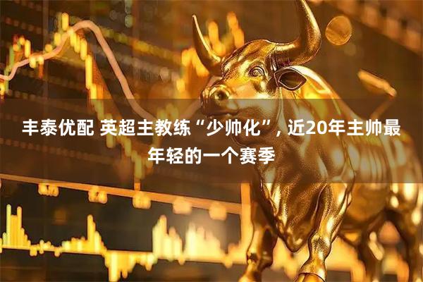 丰泰优配 英超主教练“少帅化”, 近20年主帅最年轻的一个赛季